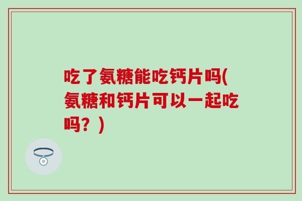 吃了氨糖能吃钙片吗(氨糖和钙片可以一起吃吗？)
