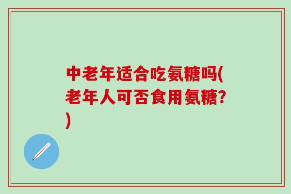 中老年适合吃氨糖吗(老年人可否食用氨糖？)