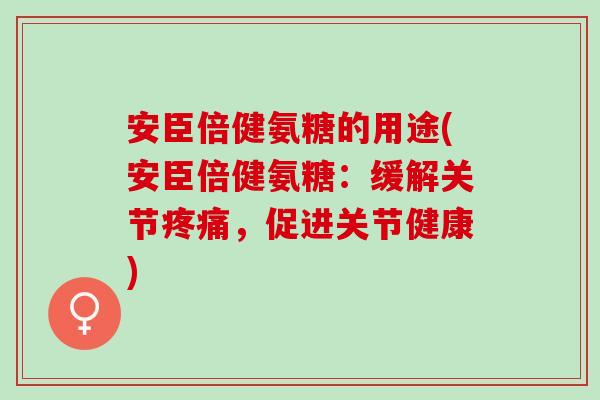 安臣倍健氨糖的用途(安臣倍健氨糖：缓解关节疼痛，促进关节健康)