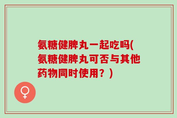 氨糖健脾丸一起吃吗(氨糖健脾丸可否与其他药物同时使用？)