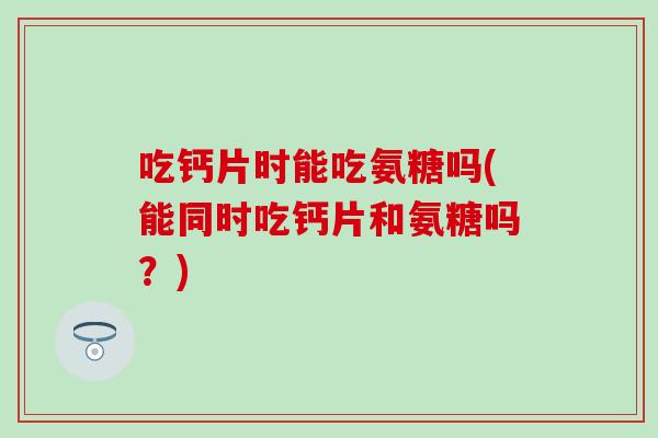 吃钙片时能吃氨糖吗(能同时吃钙片和氨糖吗？)