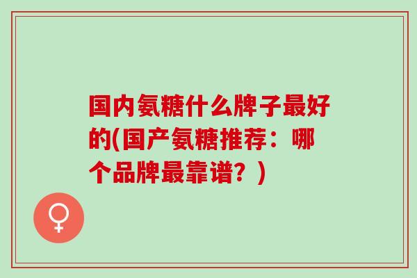 国内氨糖什么牌子最好的(国产氨糖推荐：哪个品牌最靠谱？)