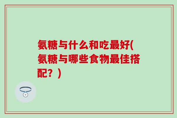 氨糖与什么和吃最好(氨糖与哪些食物最佳搭配？)
