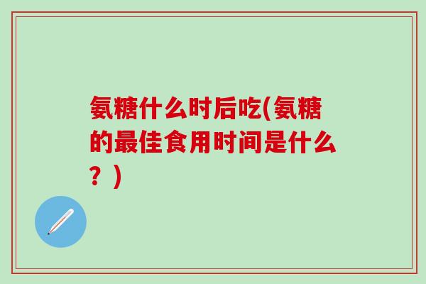 氨糖什么时后吃(氨糖的最佳食用时间是什么？)