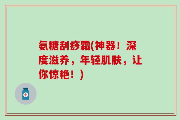 氨糖刮痧霜(神器！深度滋养，年轻肌肤，让你惊艳！)
