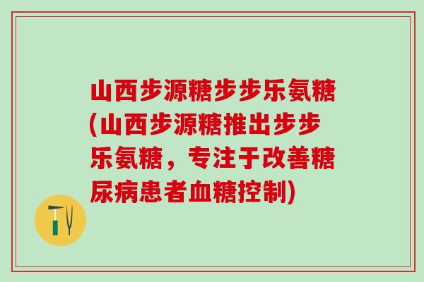 山西步源糖步步乐氨糖(山西步源糖推出步步乐氨糖，专注于改善糖尿病患者血糖控制)