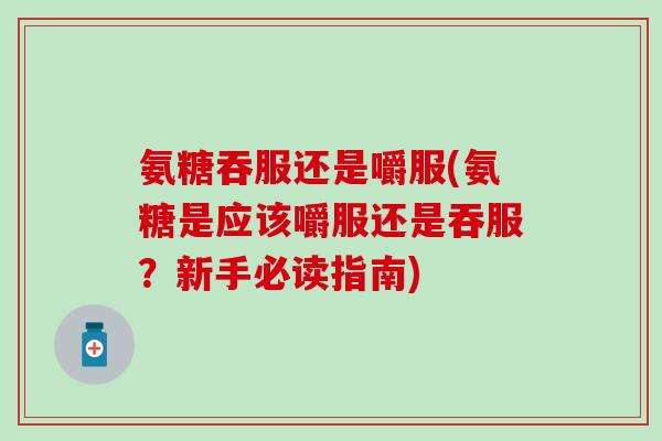 氨糖吞服还是嚼服(氨糖是应该嚼服还是吞服？新手必读指南)