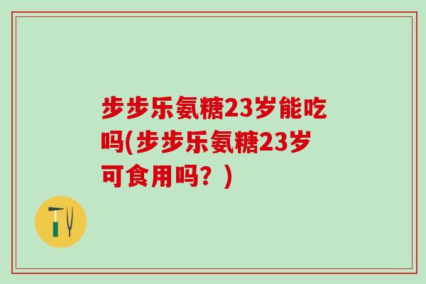 步步乐氨糖23岁能吃吗(步步乐氨糖23岁可食用吗？)