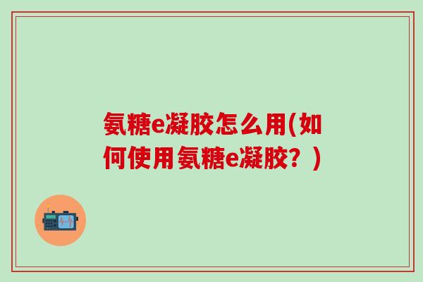 氨糖e凝胶怎么用(如何使用氨糖e凝胶？)