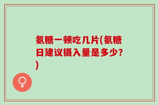 氨糖一顿吃几片(氨糖日建议摄入量是多少？)