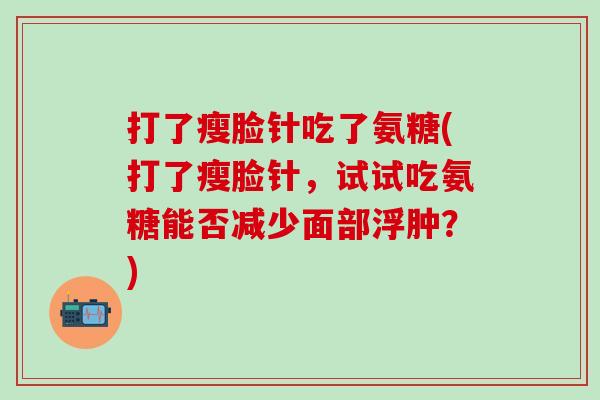 打了瘦脸针吃了氨糖(打了瘦脸针，试试吃氨糖能否减少面部浮肿？)