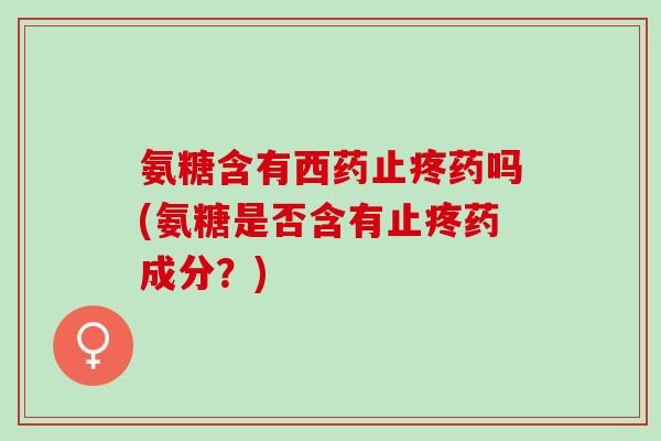 氨糖含有西药止疼药吗(氨糖是否含有止疼药成分？)
