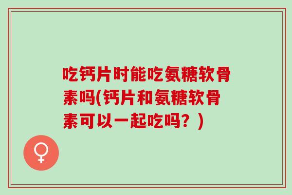 吃钙片时能吃氨糖软骨素吗(钙片和氨糖软骨素可以一起吃吗？)
