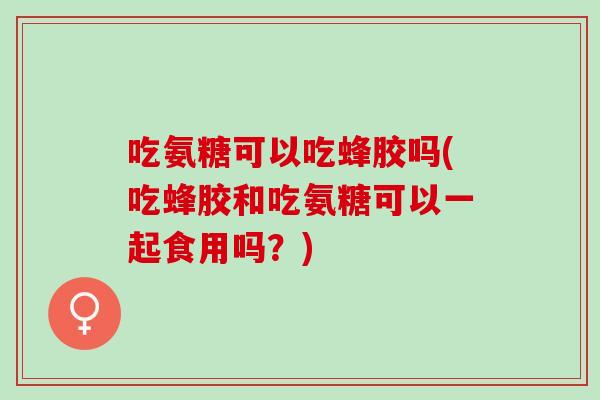 吃氨糖可以吃蜂胶吗(吃蜂胶和吃氨糖可以一起食用吗？)
