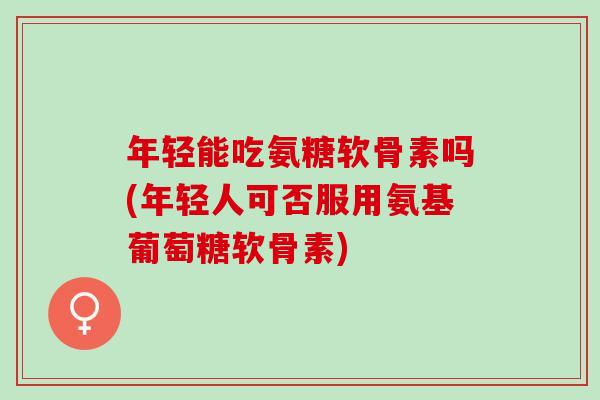 年轻能吃氨糖软骨素吗(年轻人可否服用氨基葡萄糖软骨素)