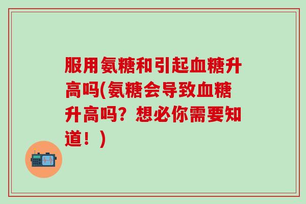 服用氨糖和引起血糖升高吗(氨糖会导致血糖升高吗？想必你需要知道！)