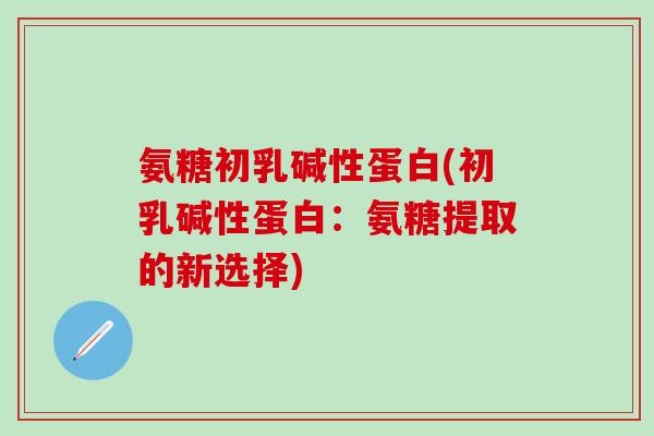氨糖初乳碱性蛋白(初乳碱性蛋白：氨糖提取的新选择)