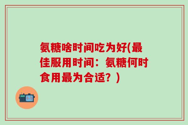 氨糖啥时间吃为好(佳服用时间:氨糖何时食用为合适?) 氨糖啥时间吃为好(佳服用时间:氨糖何时食用为合适?)