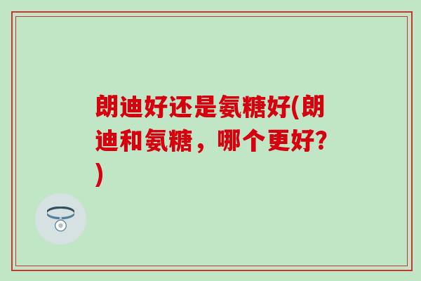 朗迪好还是氨糖好(朗迪和氨糖，哪个更好？)