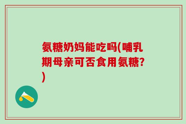 氨糖奶妈能吃吗(哺乳期母亲可否食用氨糖？)