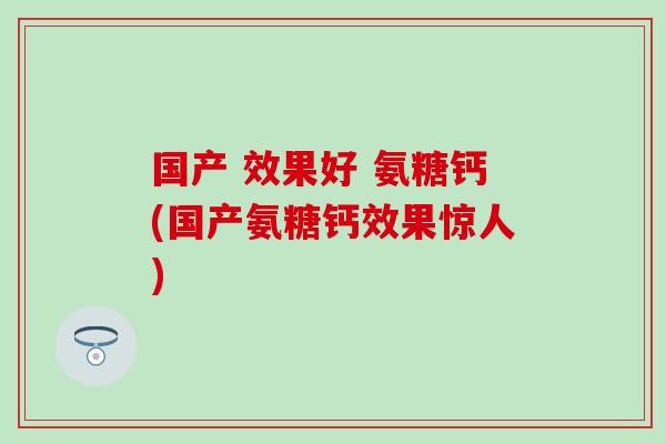 国产 效果好 氨糖钙(国产氨糖钙效果惊人)