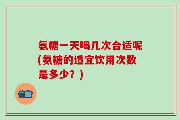 氨糖一天喝几次合适呢(氨糖的适宜饮用次数是多少?) 氨糖一天喝几次合适呢(氨糖的适宜饮用次数是多少?)