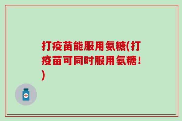 打疫苗能服用氨糖(打疫苗可同时服用氨糖！)
