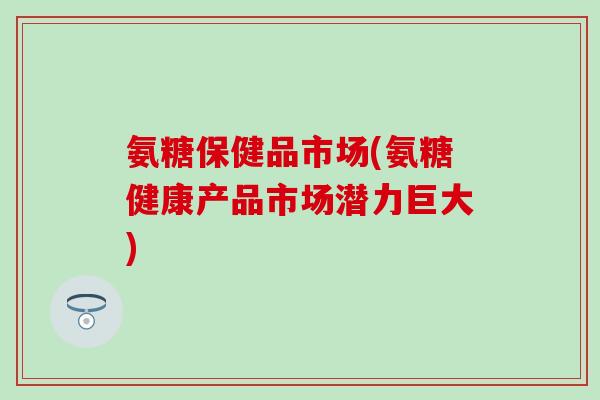 氨糖保健品市场(氨糖健康产品市场潜力巨大)