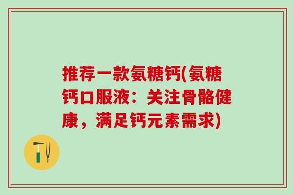 推荐一款氨糖钙(氨糖钙口服液:关注骨骼健康,满足钙元素需求) 推荐一款氨糖钙(氨糖钙口服液:关注骨骼健康,满足钙元素需求)
