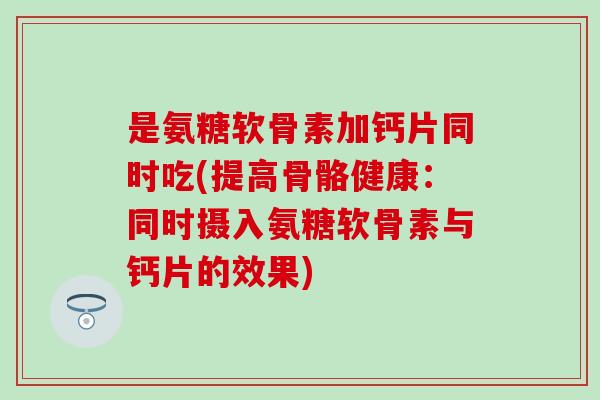是氨糖软骨素加钙片同时吃(提高骨骼健康：同时摄入氨糖软骨素与钙片的效果)
