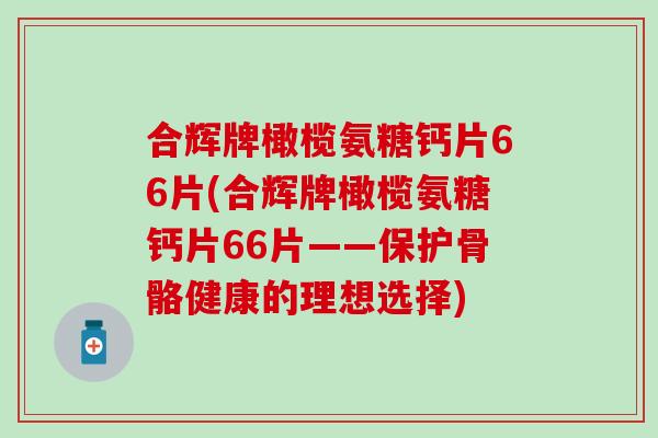 合辉牌橄榄氨糖钙片66片(合辉牌橄榄氨糖钙片66片——保护骨骼健康的理想选择) 合辉牌橄榄氨糖钙片66片(合辉牌橄榄氨糖钙片66片——保护骨骼健康的理想选择)
