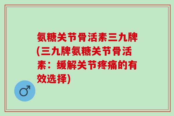 氨糖关节骨活素三九牌(三九牌氨糖关节骨活素：缓解关节疼痛的有效选择)