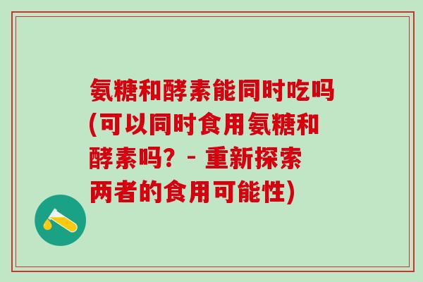 氨糖和酵素能同时吃吗(可以同时食用氨糖和酵素吗？- 重新探索两者的食用可能性)