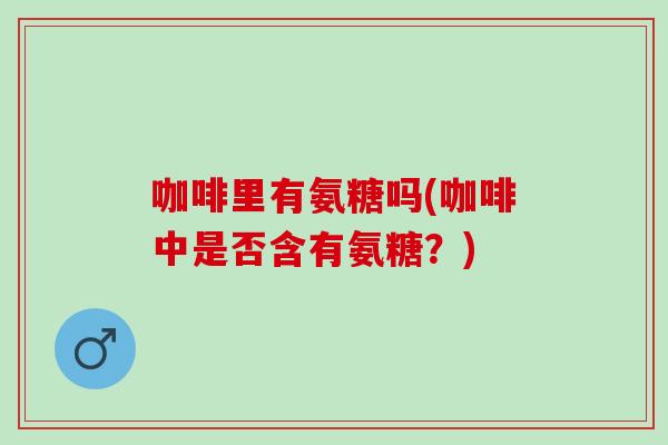 咖啡里有氨糖吗(咖啡中是否含有氨糖？)
