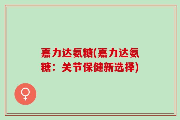 嘉力达氨糖(嘉力达氨糖:关节保健新选择) 嘉力达氨糖(嘉力达氨糖:关节保健新选择)