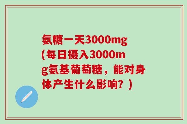 氨糖一天3000mg(每日摄入3000mg氨基葡萄糖，能对身体产生什么影响？)