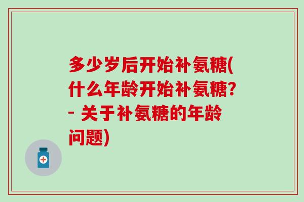 多少岁后开始补氨糖(什么年龄开始补氨糖？- 关于补氨糖的年龄问题)