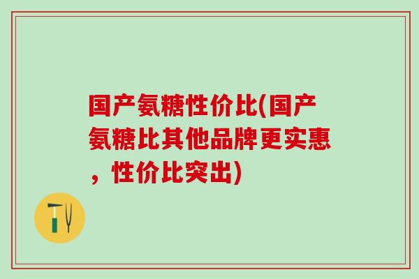 国产氨糖性价比(国产氨糖比其他品牌更实惠,性价比突出) 国产氨糖性价比(国产氨糖比其他品牌更实惠,性价比突出)