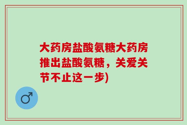 大药房盐酸氨糖大药房推出盐酸氨糖，关爱关节不止这一步)