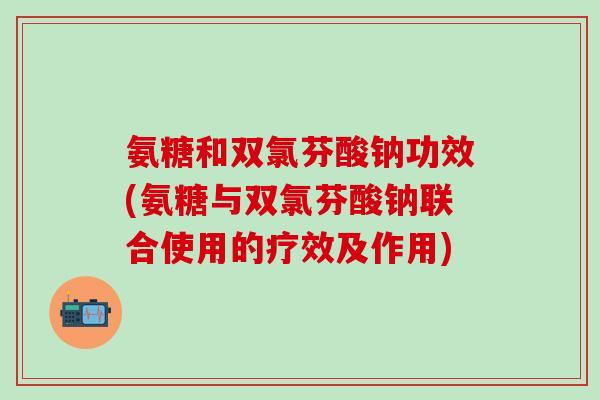氨糖和双氯芬酸钠功效(氨糖与双氯芬酸钠联合使用的疗效及作用)