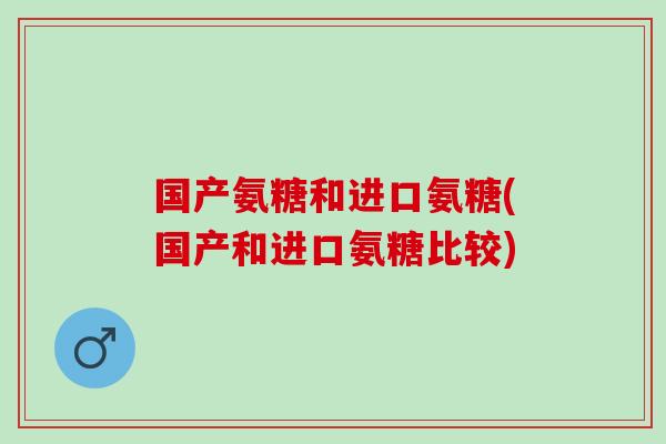国产氨糖和进口氨糖(国产和进口氨糖比较)