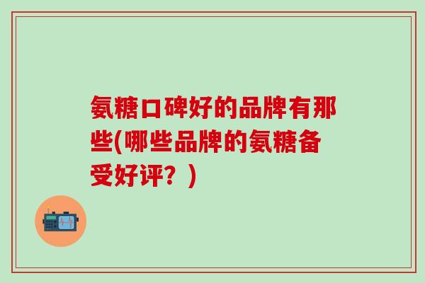 氨糖口碑好的品牌有那些(哪些品牌的氨糖备受好评？)
