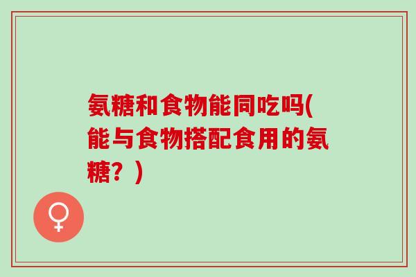 氨糖和食物能同吃吗(能与食物搭配食用的氨糖？)
