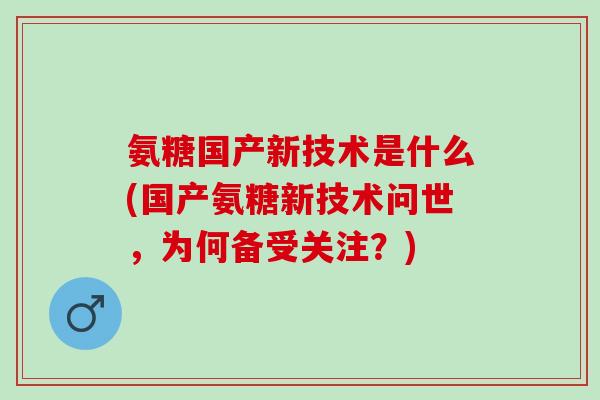 氨糖国产新技术是什么(国产氨糖新技术问世，为何备受关注？)