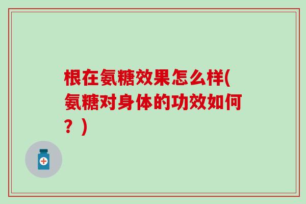 根在氨糖效果怎么样(氨糖对身体的功效如何？)