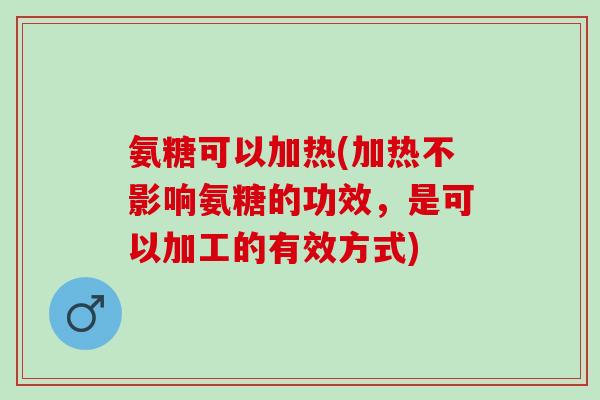 氨糖可以加热(加热不影响氨糖的功效，是可以加工的有效方式)