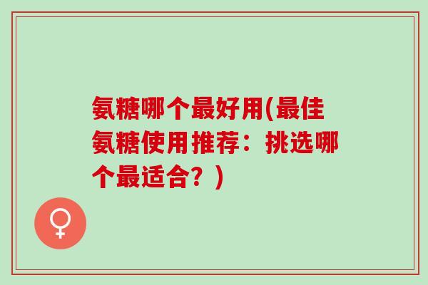 氨糖哪个最好用(最佳氨糖使用推荐：挑选哪个最适合？)