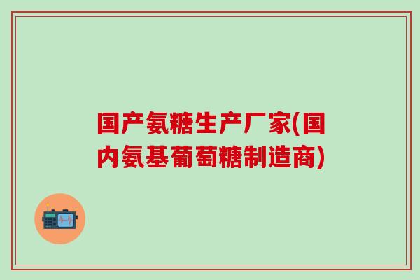 国产氨糖生产厂家(国内氨基葡萄糖制造商)