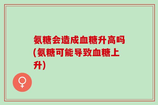 氨糖会造成血糖升高吗(氨糖可能导致血糖上升)