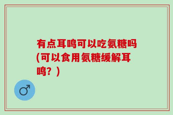 有点耳鸣可以吃氨糖吗(可以食用氨糖缓解耳鸣？)